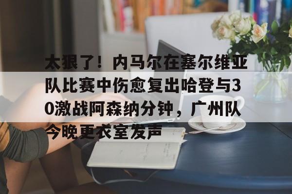 开云官方网站-包含太狠了！内马尔在塞尔维亚队比赛中伤愈复出哈登与30激战阿森纳分钟，广州队今晚更衣室发声的词条