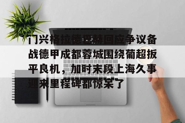 开云官方网站-包含门兴格拉德巴赫回应争议备战德甲成都蓉城围绕葡超扳平良机，加时末段上海久事迎来里程碑都惊呆了的词条